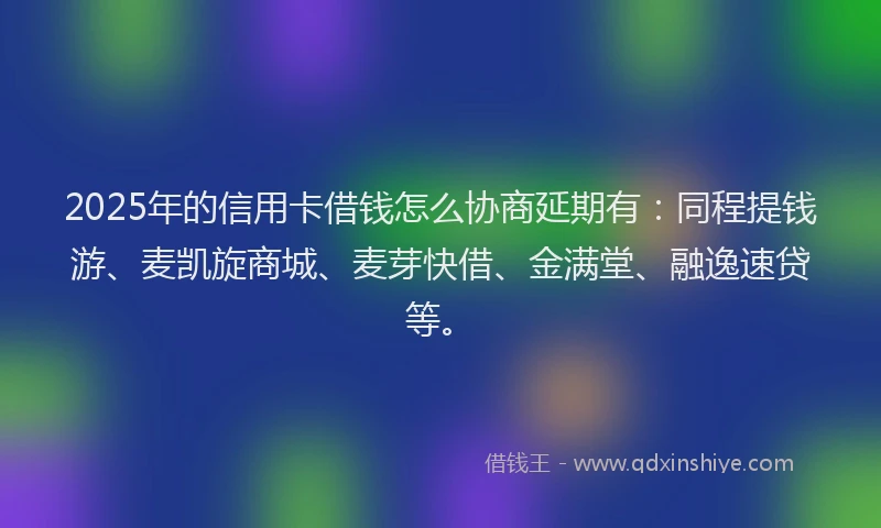 2025年的信用卡借钱怎么协商延期有：同程提钱游、麦凯旋商城、麦芽快借、金满堂、融逸速贷等。