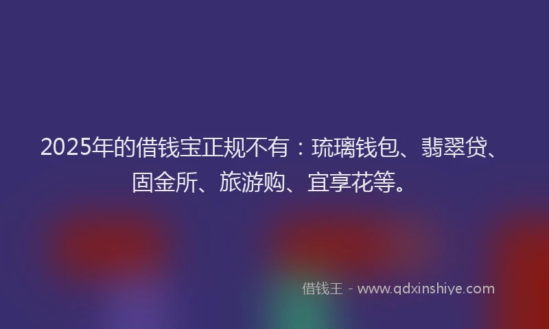 2025年的借钱宝正规不有：琉璃钱包、翡翠贷、固金所、旅游购、宜享花等。