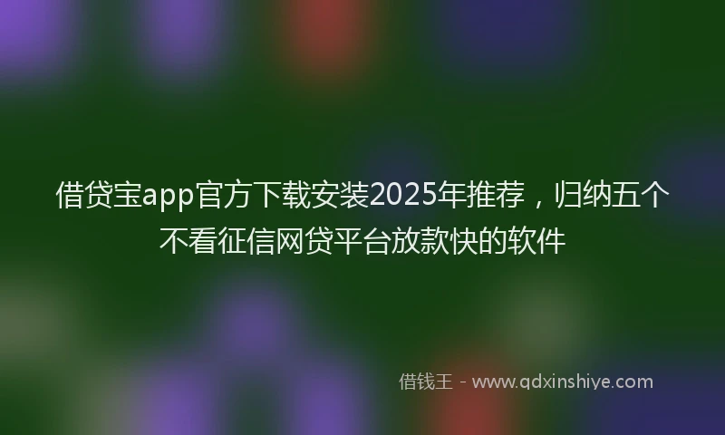 借贷宝app官方下载安装2025年推荐，归纳五个不看征信网贷平台放款快的软件