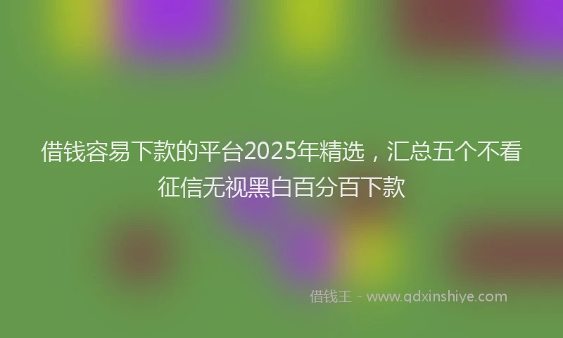借钱容易下款的平台2025年精选，汇总五个不看征信无视黑白百分百下款