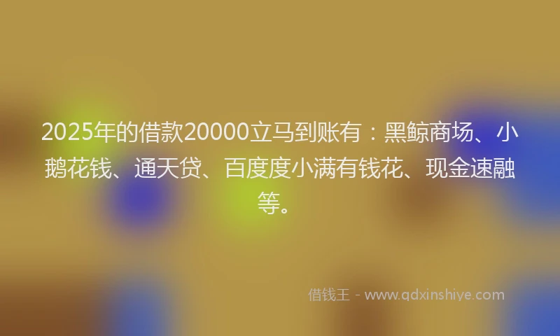 2025年的借款20000立马到账有：黑鲸商场、小鹅花钱、通天贷、百度度小满有钱花、现金速融等。
