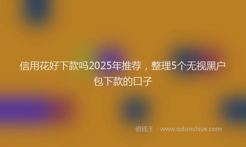 信用花好下款吗2025年推荐，整理5个无视黑户包下款的口子