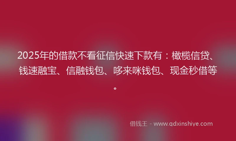 2025年的借款不看征信快速下款有：橄榄信贷、钱速融宝、信融钱包、哆来咪钱包、现金秒借等。