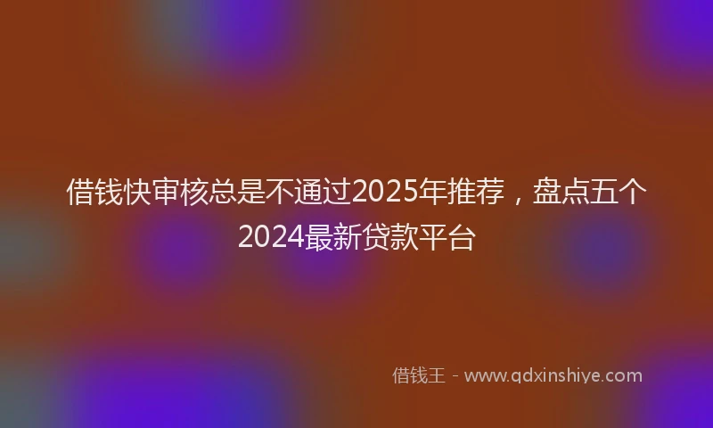 借钱快审核总是不通过2025年推荐，盘点五个2024最新贷款平台