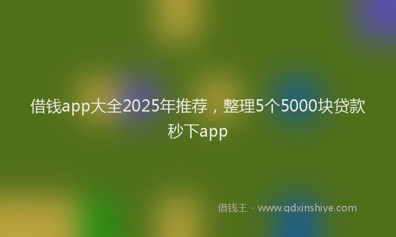 借钱app大全2025年推荐，整理5个5000块贷款秒下app