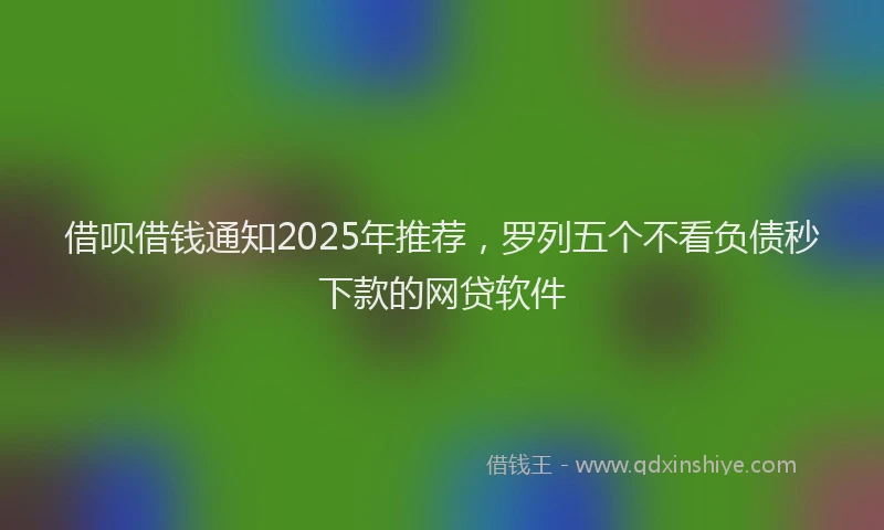 借呗借钱通知2025年推荐，罗列五个不看负债秒下款的网贷软件