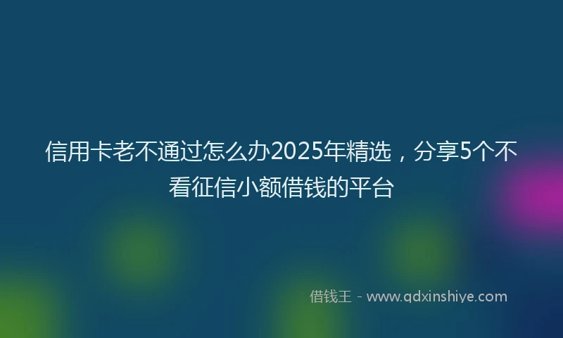 信用卡老不通过怎么办2025年精选，分享5个不看征信小额借钱的平台