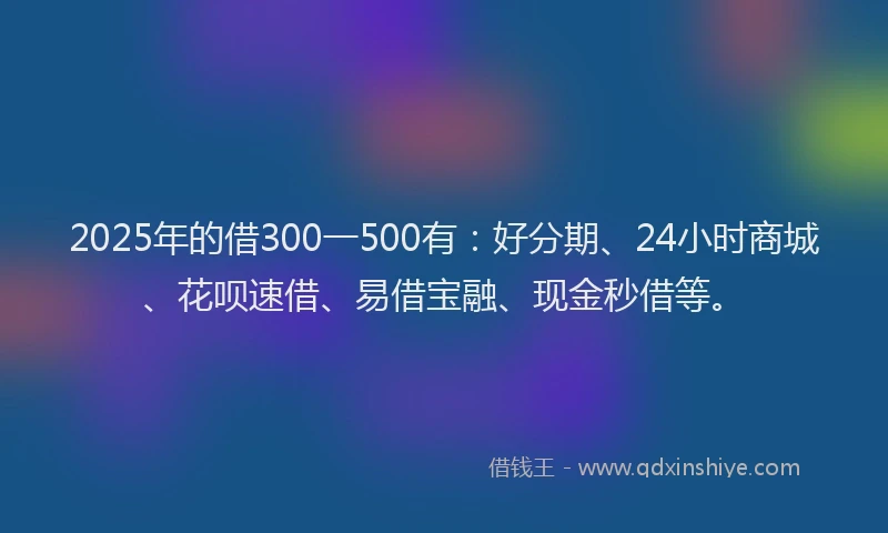 2025年的借300一500有：好分期、24小时商城、花呗速借、易借宝融、现金秒借等。