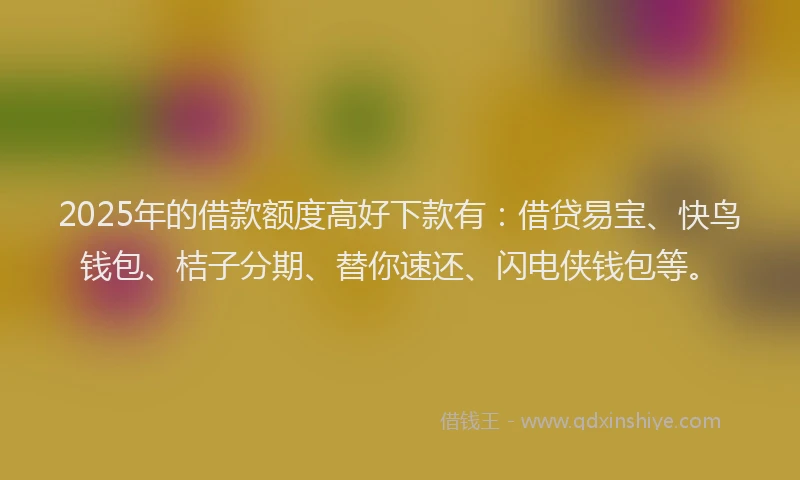 2025年的借款额度高好下款有：借贷易宝、快鸟钱包、桔子分期、替你速还、闪电侠钱包等。