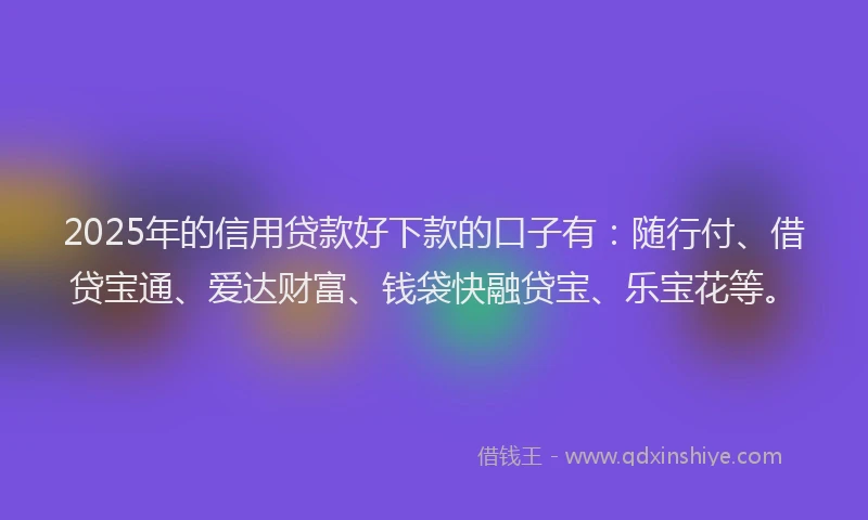2025年的信用贷款好下款的口子有：随行付、借贷宝通、爱达财富、钱袋快融贷宝、乐宝花等。