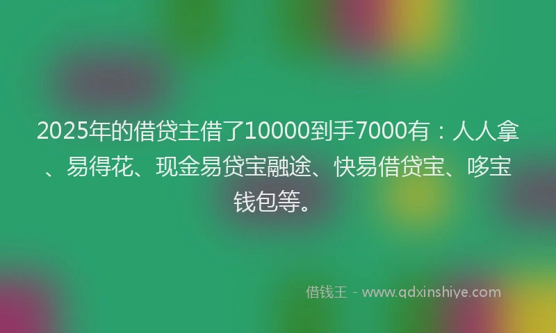2025年的借贷主借了10000到手7000有：人人拿、易得花、现金易贷宝融途、快易借贷宝、哆宝钱包等。