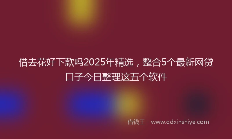 借去花好下款吗2025年精选，整合5个最新网贷口子今日整理这五个软件