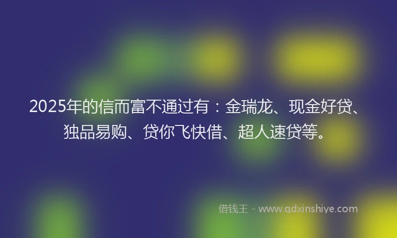 2025年的信而富不通过有：金瑞龙、现金好贷、独品易购、贷你飞快借、超人速贷等。
