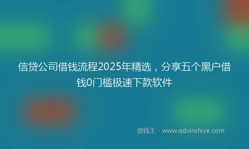信贷公司借钱流程2025年精选，分享五个黑户借钱0门槛极速下款软件