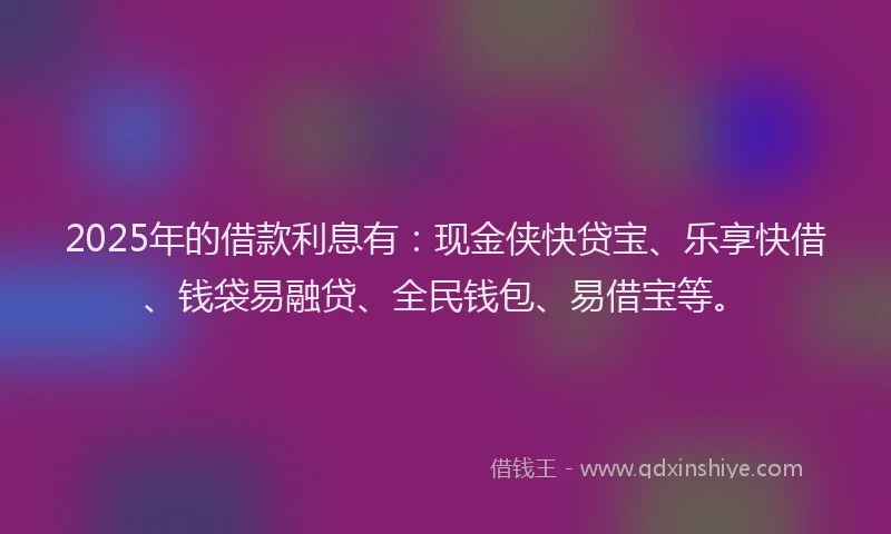 2025年的借款利息有:现金侠快贷宝、乐享快借、钱袋易融贷、全民钱包、易借宝等。