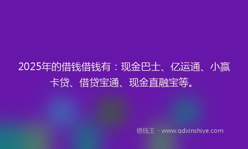 2025年的借钱借钱有：现金巴士、亿运通、小赢卡贷、借贷宝通、现金直融宝等。