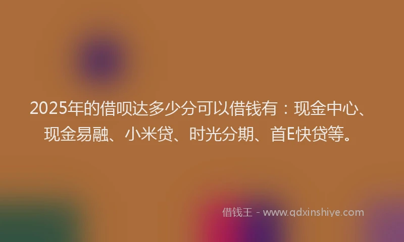 2025年的借呗达多少分可以借钱有：现金中心、现金易融、小米贷、时光分期、首E快贷等。