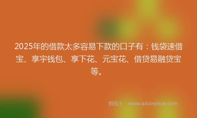 2025年的借款太多容易下款的口子有：钱袋速借宝、享宇钱包、享下花、元宝花、借贷易融贷宝等。
