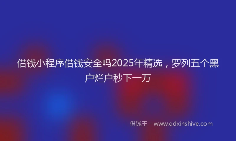 借钱小程序借钱安全吗2025年精选，罗列五个黑户烂户秒下一万
