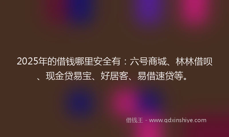 2025年的借钱哪里安全有：六号商城、林林借呗、现金贷易宝、好居客、易借速贷等。