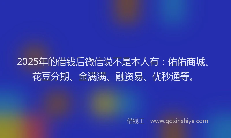 2025年的借钱后微信说不是本人有：佑佑商城、花豆分期、金满满、融资易、优秒通等。
