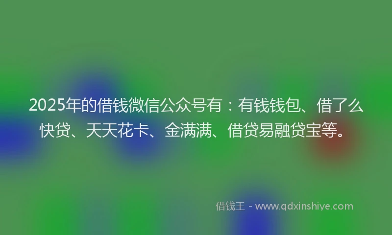 2025年的借钱微信公众号有：有钱钱包、借了么快贷、天天花卡、金满满、借贷易融贷宝等。