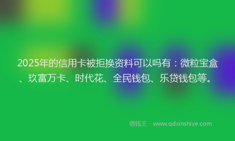 2025年的信用卡被拒换资料可以吗有：微粒宝盒、玖富万卡、时代花、全民钱包、乐贷钱包等。