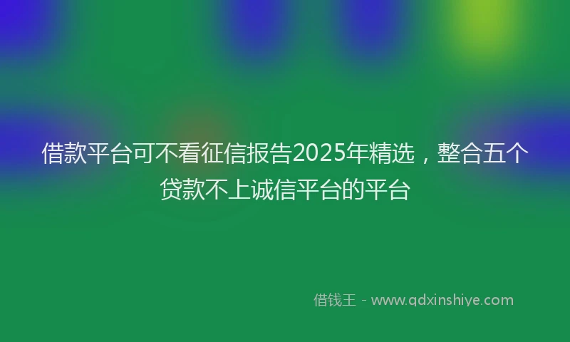 借款平台可不看征信报告2025年精选，整合五个贷款不上诚信平台的平台