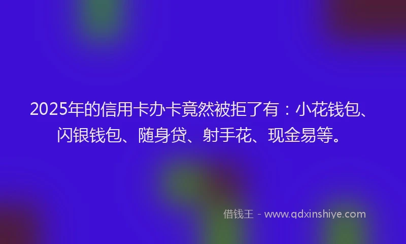 2025年的信用卡办卡竟然被拒了有：小花钱包、闪银钱包、随身贷、射手花、现金易等。