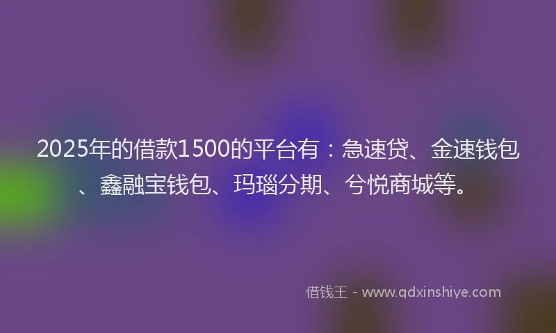 2025年的借款1500的平台有：急速贷、金速钱包、鑫融宝钱包、玛瑙分期、兮悦商城等。