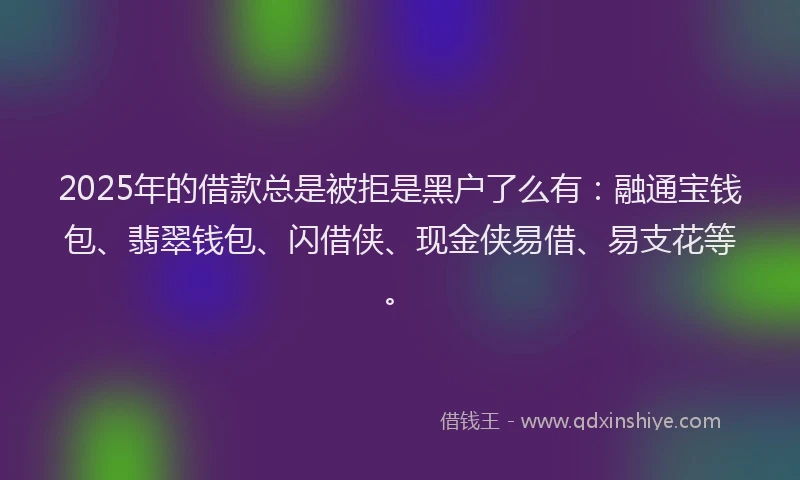 2025年的借款总是被拒是黑户了么有：融通宝钱包、翡翠钱包、闪借侠、现金侠易借、易支花等。
