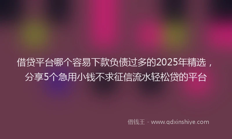 借贷平台哪个容易下款负债过多的2025年精选,分享5个急用小钱不求征信流水轻松贷的平台