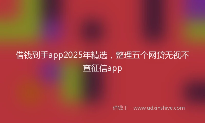 借钱到手app2025年精选，整理五个网贷无视不查征信app