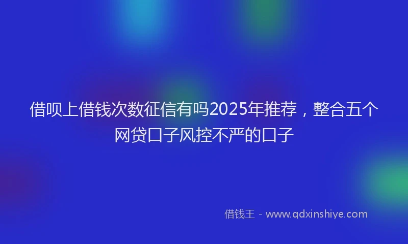 借呗上借钱次数征信有吗2025年推荐，整合五个网贷口子风控不严的口子