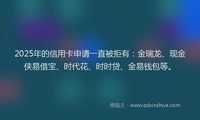 2025年的信用卡申请一直被拒有：金瑞龙、现金侠易借宝、时代花、时时贷、金易钱包等。