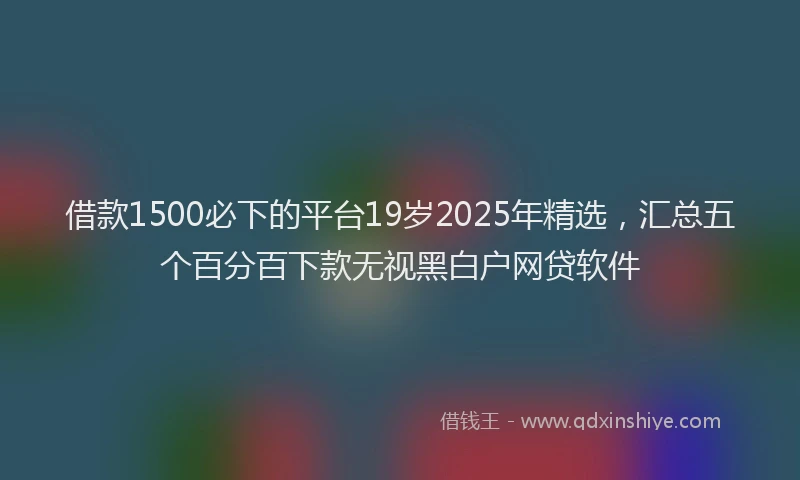 借款1500必下的平台19岁2025年精选，汇总五个百分百下款无视黑白户网贷软件