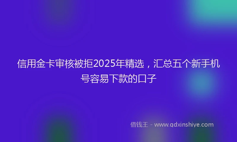信用金卡审核被拒2025年精选，汇总五个新手机号容易下款的口子