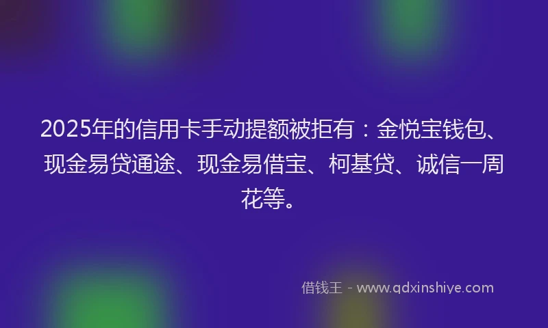 2025年的信用卡手动提额被拒有：金悦宝钱包、现金易贷通途、现金易借宝、柯基贷、诚信一周花等。