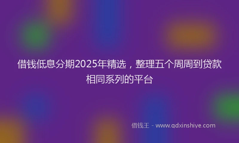 借钱低息分期2025年精选，整理五个周周到贷款相同系列的平台