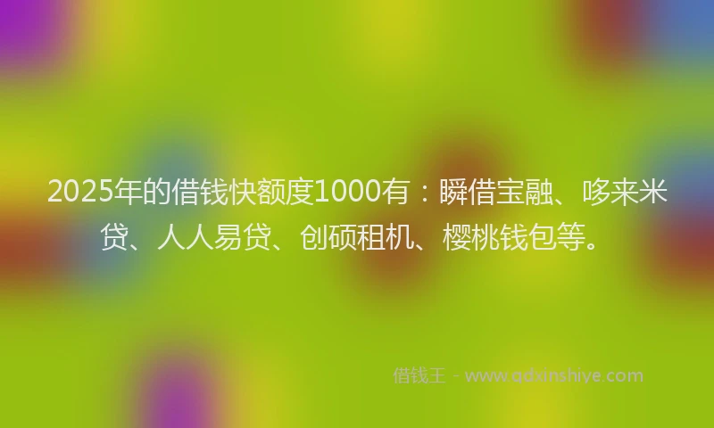 2025年的借钱快额度1000有：瞬借宝融、哆来米贷、人人易贷、创硕租机、樱桃钱包等。