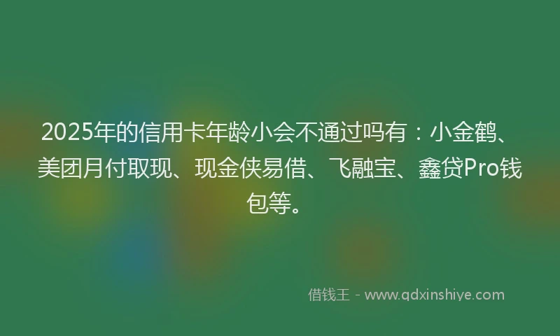 2025年的信用卡年龄小会不通过吗有：小金鹤、美团月付取现、现金侠易借、飞融宝、鑫贷Pro钱包等。