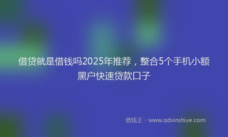 借贷就是借钱吗2025年推荐，整合5个手机小额黑户快速贷款口子
