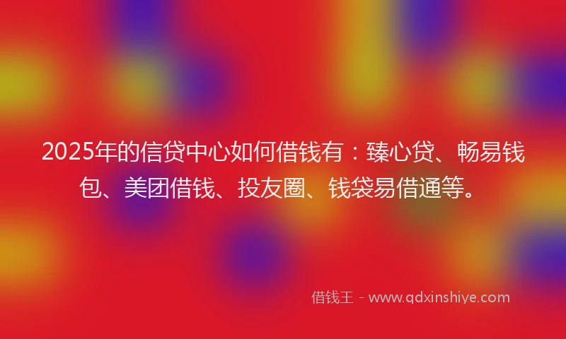 2025年的信贷中心如何借钱有：臻心贷、畅易钱包、美团借钱、投友圈、钱袋易借通等。