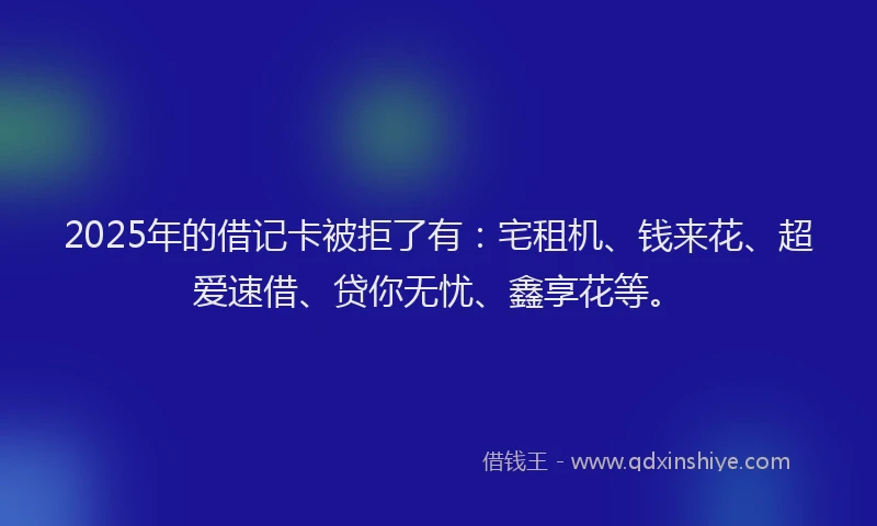 2025年的借记卡被拒了有：宅租机、钱来花、超爱速借、贷你无忧、鑫享花等。