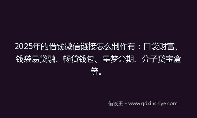 2025年的借钱微信链接怎么制作有：口袋财富、钱袋易贷融、畅贷钱包、星梦分期、分子贷宝盒等。