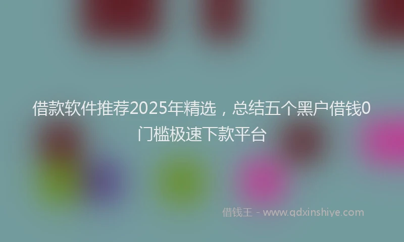 借款软件推荐2025年精选，总结五个黑户借钱0门槛极速下款平台
