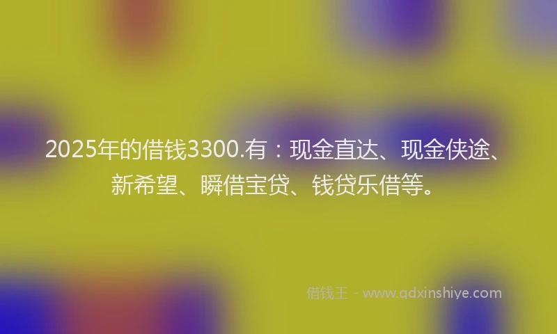 2025年的借钱3300.有：现金直达、现金侠途、新希望、瞬借宝贷、钱贷乐借等。