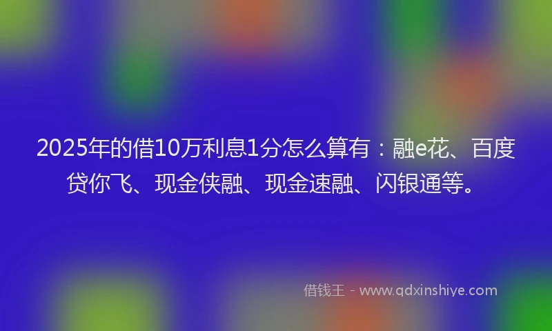 2025年的借10万利息1分怎么算有：融e花、百度贷你飞、现金侠融、现金速融、闪银通等。