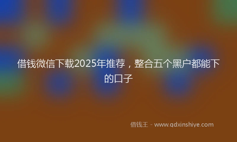 借钱微信下载2025年推荐，整合五个黑户都能下的口子