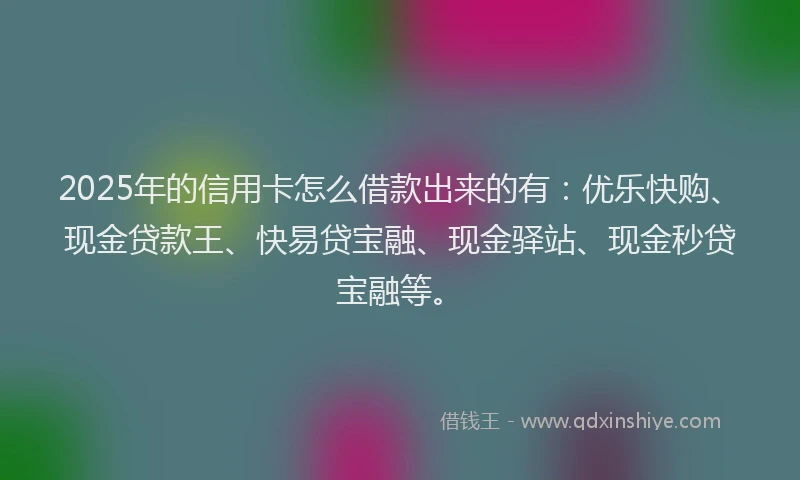 2025年的信用卡怎么借款出来的有：优乐快购、现金贷款王、快易贷宝融、现金驿站、现金秒贷宝融等。